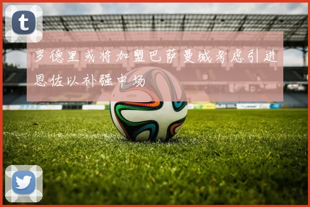 罗德里或将加盟巴萨曼城考虑引进恩佐以补强中场
