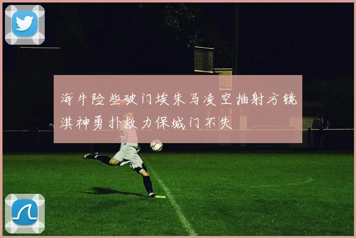 海牛险些破门埃朱马凌空抽射方镜淇神勇扑救力保城门不失