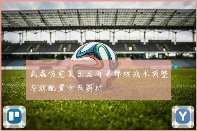 武磊伤愈复出后海港锋线战术调整与新配置全面解析